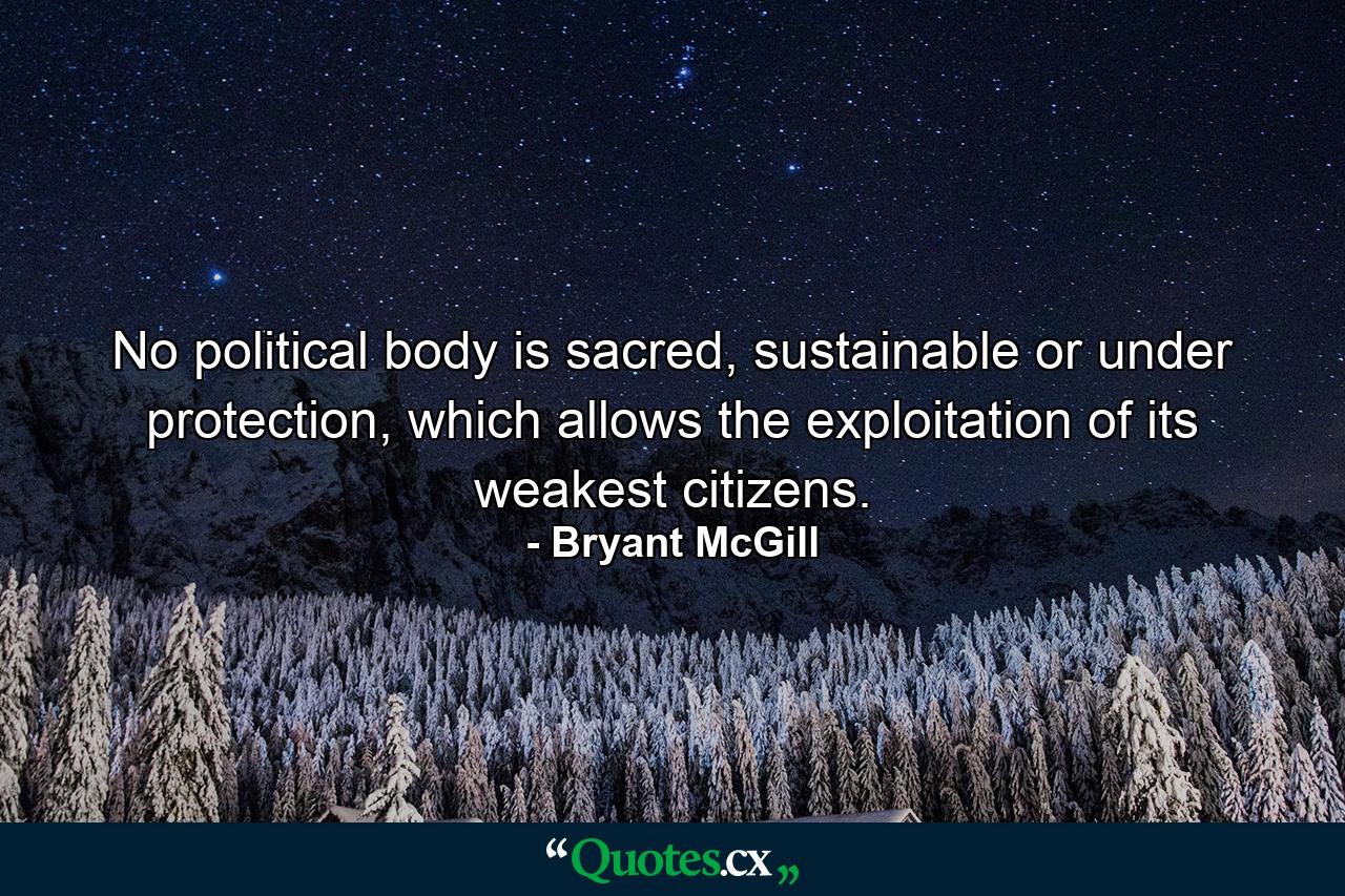 No political body is sacred, sustainable or under protection, which allows the exploitation of its weakest citizens. - Quote by Bryant McGill