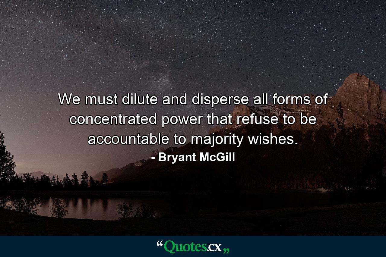 We must dilute and disperse all forms of concentrated power that refuse to be accountable to majority wishes. - Quote by Bryant McGill