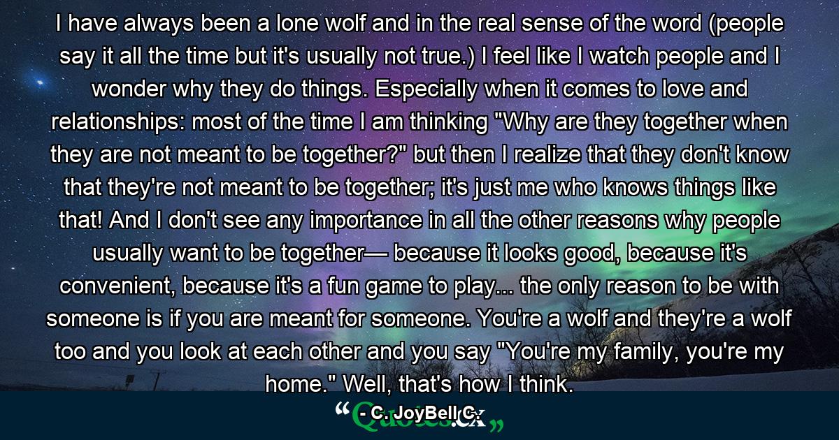 I have always been a lone wolf and in the real sense of the word (people say it all the time but it's usually not true.) I feel like I watch people and I wonder why they do things. Especially when it comes to love and relationships: most of the time I am thinking 