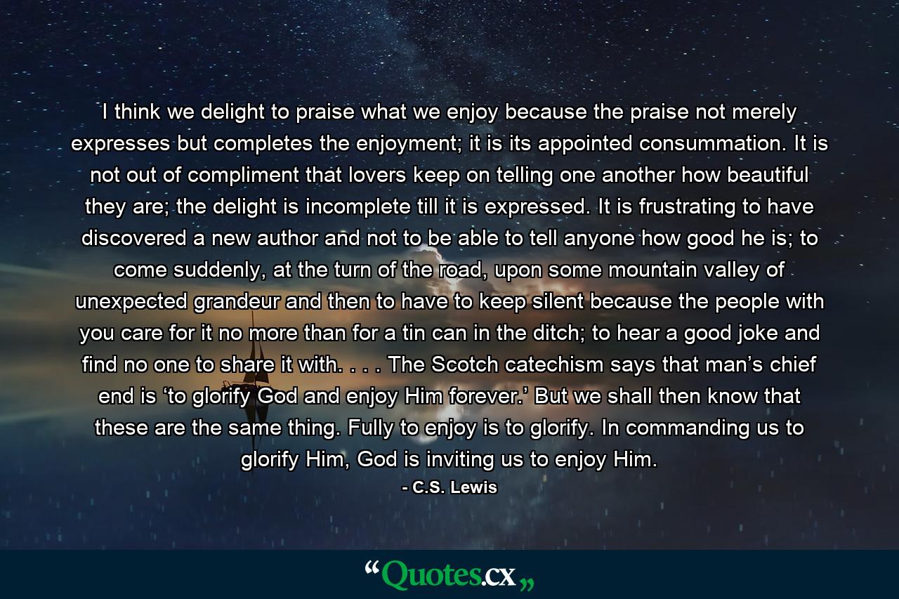 I think we delight to praise what we enjoy because the praise not merely expresses but completes the enjoyment; it is its appointed consummation. It is not out of compliment that lovers keep on telling one another how beautiful they are; the delight is incomplete till it is expressed. It is frustrating to have discovered a new author and not to be able to tell anyone how good he is; to come suddenly, at the turn of the road, upon some mountain valley of unexpected grandeur and then to have to keep silent because the people with you care for it no more than for a tin can in the ditch; to hear a good joke and find no one to share it with. . . . The Scotch catechism says that man’s chief end is ‘to glorify God and enjoy Him forever.’ But we shall then know that these are the same thing. Fully to enjoy is to glorify. In commanding us to glorify Him, God is inviting us to enjoy Him. - Quote by C.S. Lewis