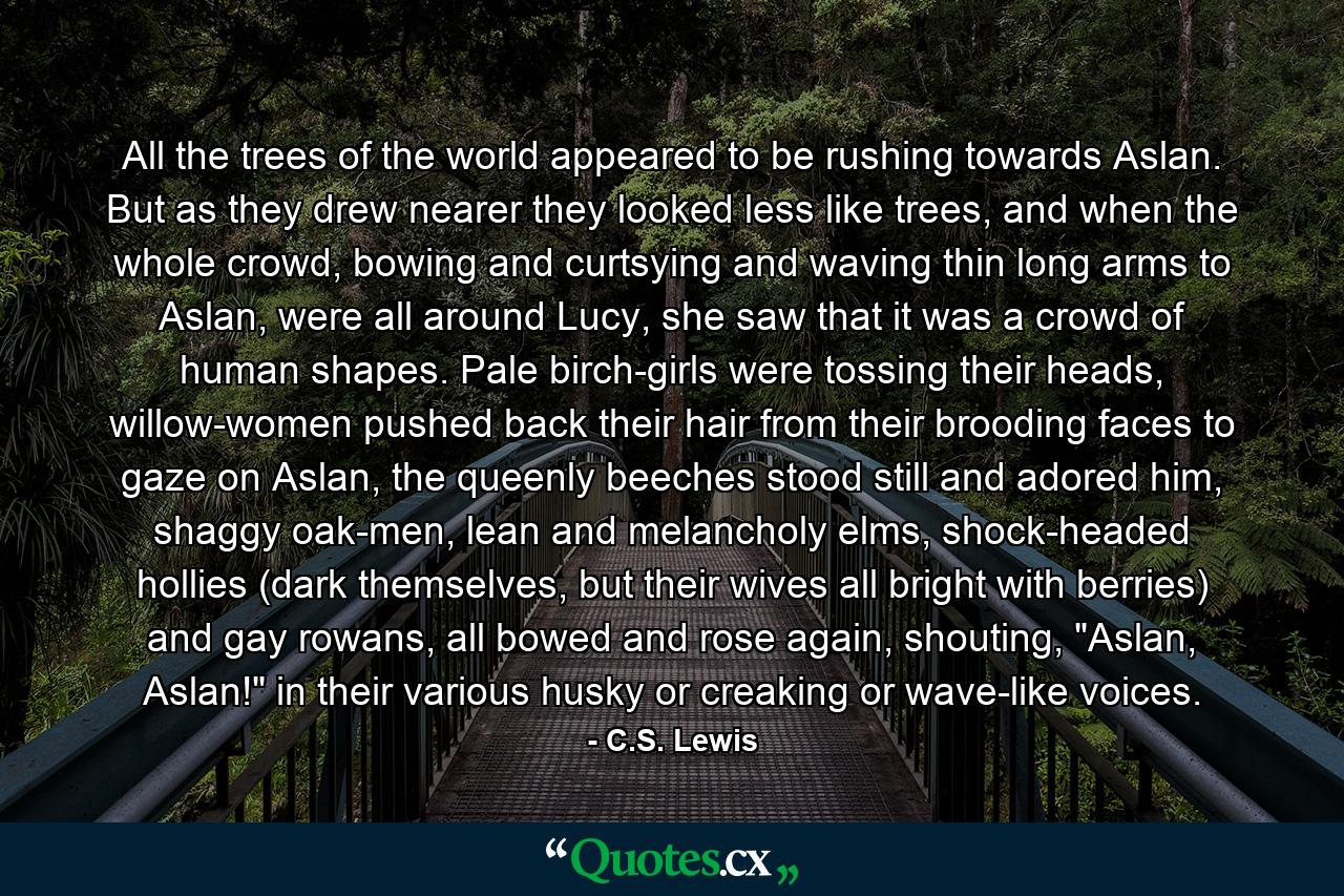 All the trees of the world appeared to be rushing towards Aslan. But as they drew nearer they looked less like trees, and when the whole crowd, bowing and curtsying and waving thin long arms to Aslan, were all around Lucy, she saw that it was a crowd of human shapes. Pale birch-girls were tossing their heads, willow-women pushed back their hair from their brooding faces to gaze on Aslan, the queenly beeches stood still and adored him, shaggy oak-men, lean and melancholy elms, shock-headed hollies (dark themselves, but their wives all bright with berries) and gay rowans, all bowed and rose again, shouting, 