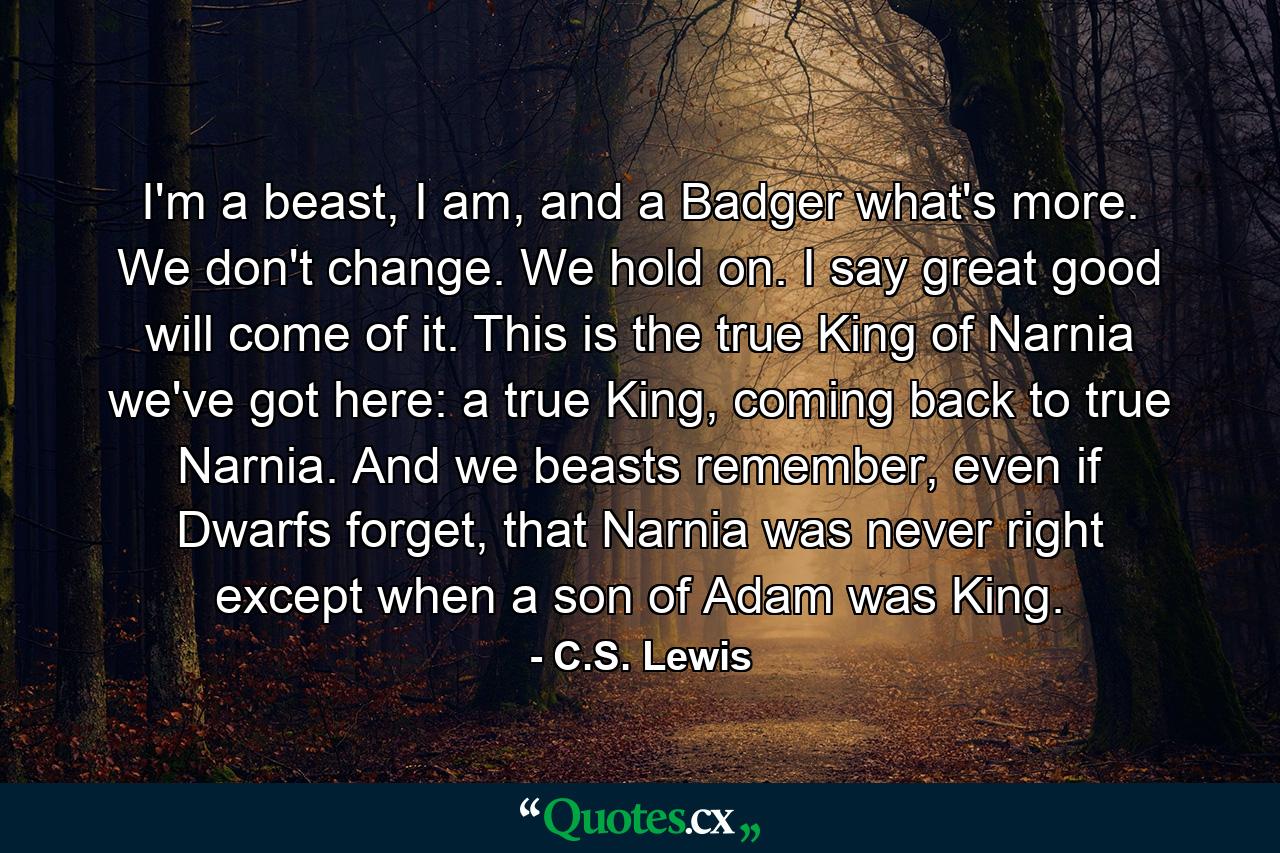 I'm a beast, I am, and a Badger what's more. We don't change. We hold on. I say great good will come of it. This is the true King of Narnia we've got here: a true King, coming back to true Narnia. And we beasts remember, even if Dwarfs forget, that Narnia was never right except when a son of Adam was King. - Quote by C.S. Lewis