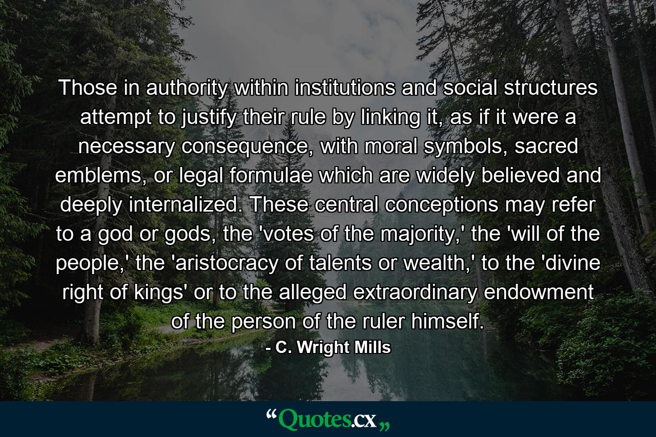 Those in authority within institutions and social structures attempt to justify their rule by linking it, as if it were a necessary consequence, with moral symbols, sacred emblems, or legal formulae which are widely believed and deeply internalized. These central conceptions may refer to a god or gods, the 'votes of the majority,' the 'will of the people,' the 'aristocracy of talents or wealth,' to the 'divine right of kings' or to the alleged extraordinary endowment of the person of the ruler himself. - Quote by C. Wright Mills