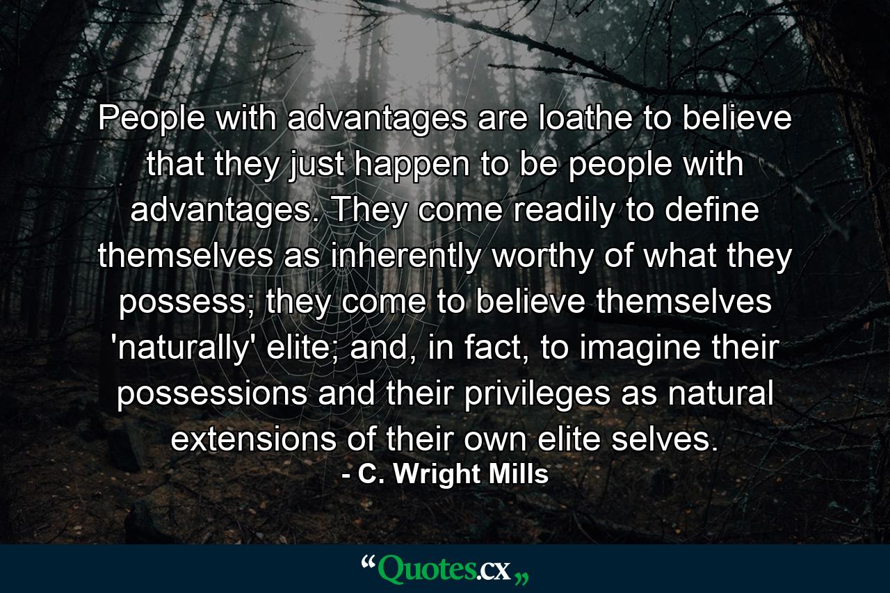 People with advantages are loathe to believe that they just happen to be people with advantages. They come readily to define themselves as inherently worthy of what they possess; they come to believe themselves 'naturally' elite; and, in fact, to imagine their possessions and their privileges as natural extensions of their own elite selves. - Quote by C. Wright Mills