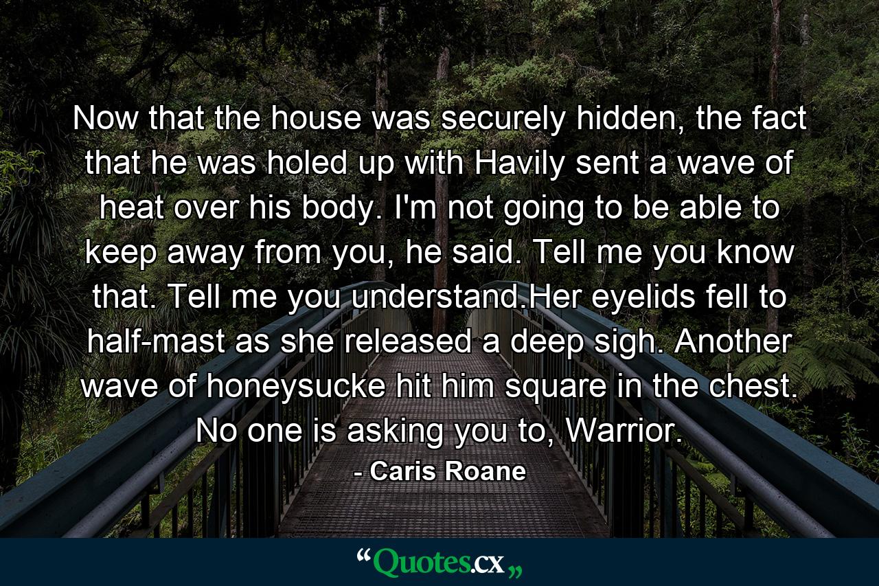 Now that the house was securely hidden, the fact that he was holed up with Havily sent a wave of heat over his body. I'm not going to be able to keep away from you, he said. Tell me you know that. Tell me you understand.Her eyelids fell to half-mast as she released a deep sigh. Another wave of honeysucke hit him square in the chest. No one is asking you to, Warrior. - Quote by Caris Roane