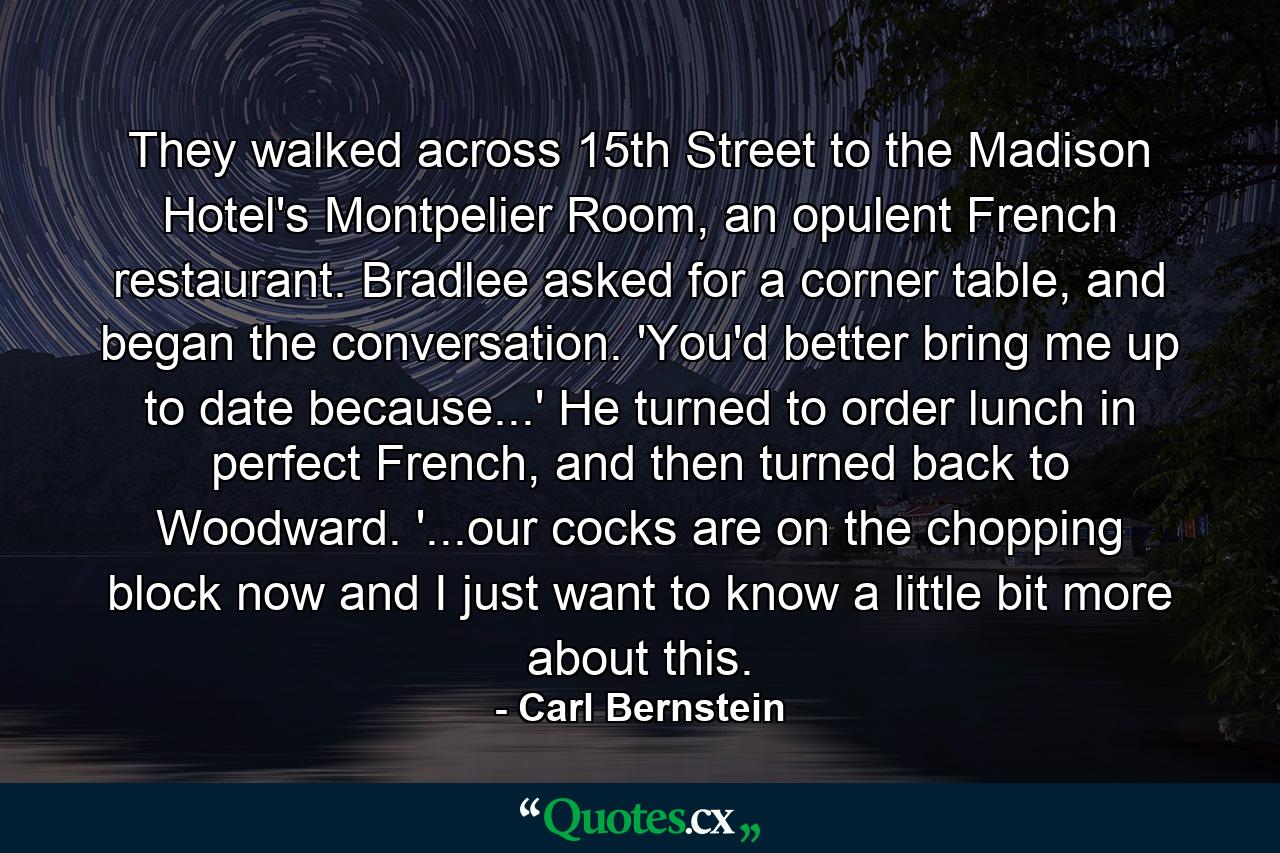 They walked across 15th Street to the Madison Hotel's Montpelier Room, an opulent French restaurant. Bradlee asked for a corner table, and began the conversation. 'You'd better bring me up to date because...' He turned to order lunch in perfect French, and then turned back to Woodward. '...our cocks are on the chopping block now and I just want to know a little bit more about this. - Quote by Carl Bernstein