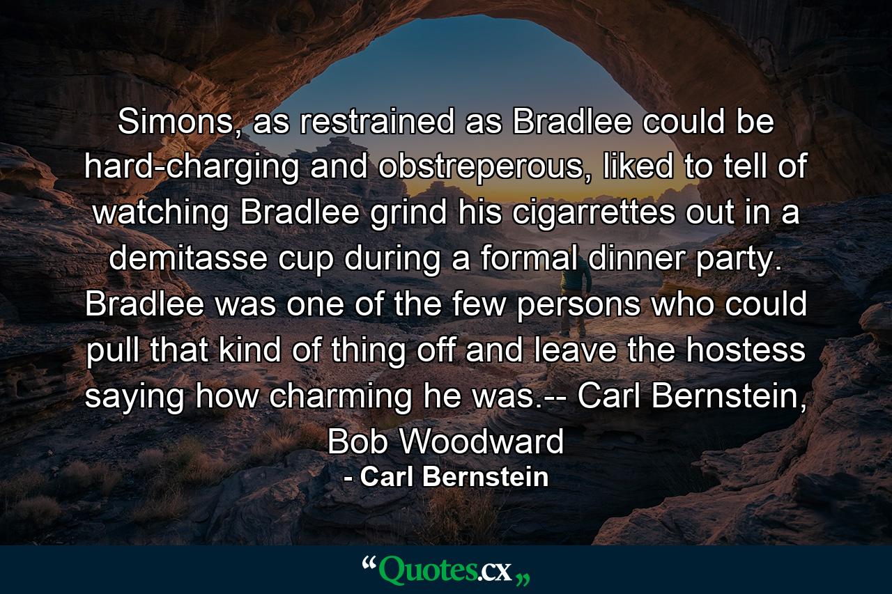 Simons, as restrained as Bradlee could be hard-charging and obstreperous, liked to tell of watching Bradlee grind his cigarrettes out in a demitasse cup during a formal dinner party. Bradlee was one of the few persons who could pull that kind of thing off and leave the hostess saying how charming he was.-- Carl Bernstein, Bob Woodward - Quote by Carl Bernstein