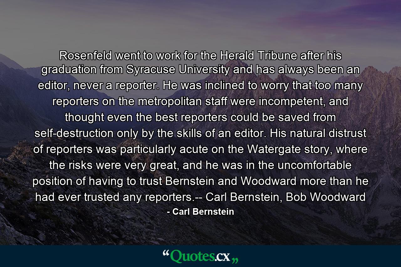 Rosenfeld went to work for the Herald Tribune after his graduation from Syracuse University and has always been an editor, never a reporter. He was inclined to worry that too many reporters on the metropolitan staff were incompetent, and thought even the best reporters could be saved from self-destruction only by the skills of an editor. His natural distrust of reporters was particularly acute on the Watergate story, where the risks were very great, and he was in the uncomfortable position of having to trust Bernstein and Woodward more than he had ever trusted any reporters.-- Carl Bernstein, Bob Woodward - Quote by Carl Bernstein