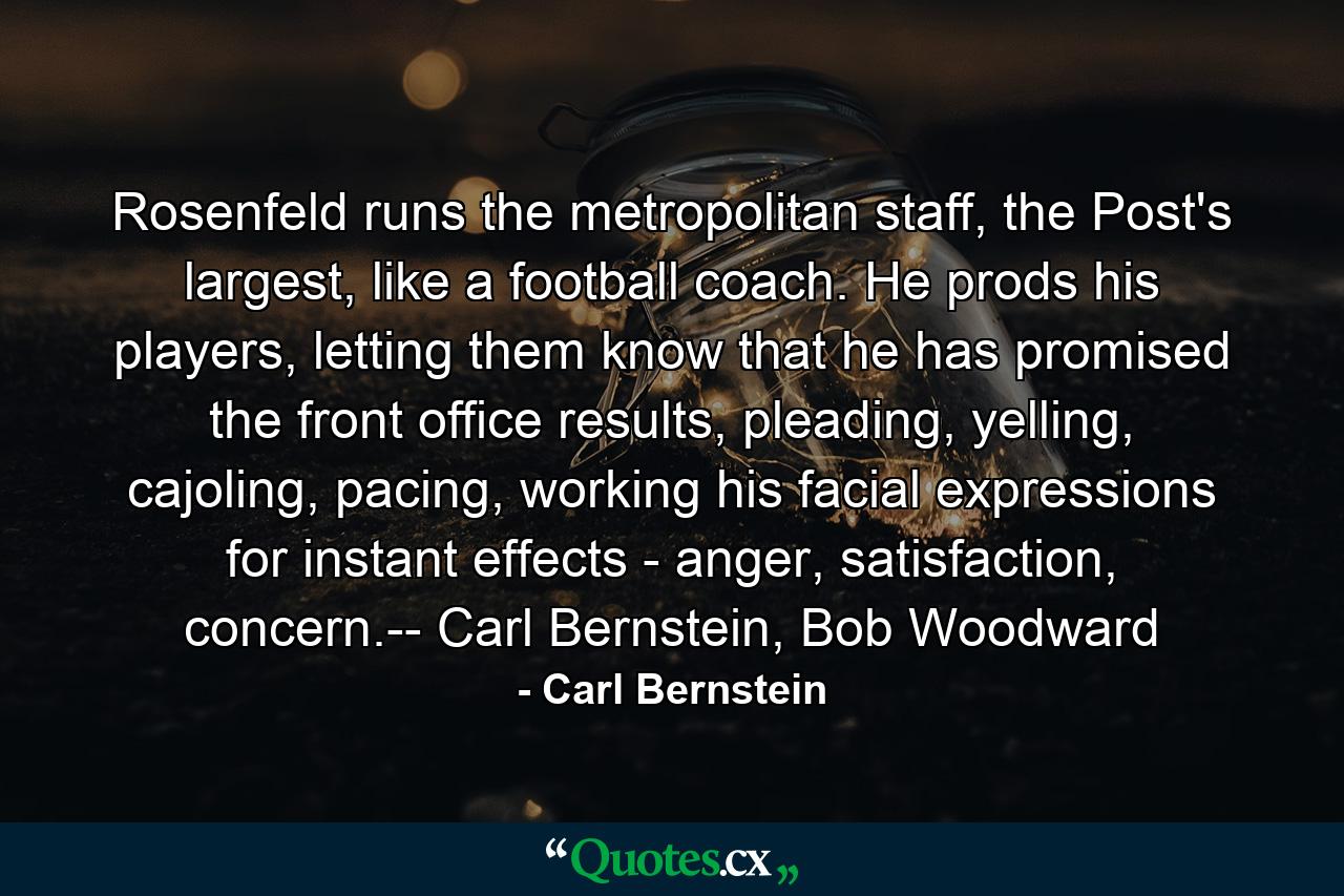 Rosenfeld runs the metropolitan staff, the Post's largest, like a football coach. He prods his players, letting them know that he has promised the front office results, pleading, yelling, cajoling, pacing, working his facial expressions for instant effects - anger, satisfaction, concern.-- Carl Bernstein, Bob Woodward - Quote by Carl Bernstein