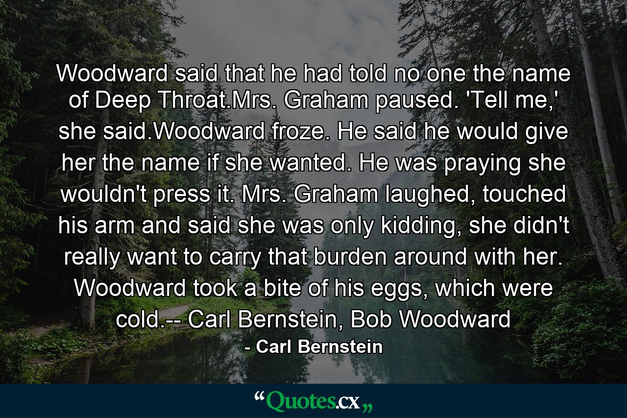 Woodward said that he had told no one the name of Deep Throat.Mrs. Graham paused. 'Tell me,' she said.Woodward froze. He said he would give her the name if she wanted. He was praying she wouldn't press it. Mrs. Graham laughed, touched his arm and said she was only kidding, she didn't really want to carry that burden around with her. Woodward took a bite of his eggs, which were cold.-- Carl Bernstein, Bob Woodward - Quote by Carl Bernstein