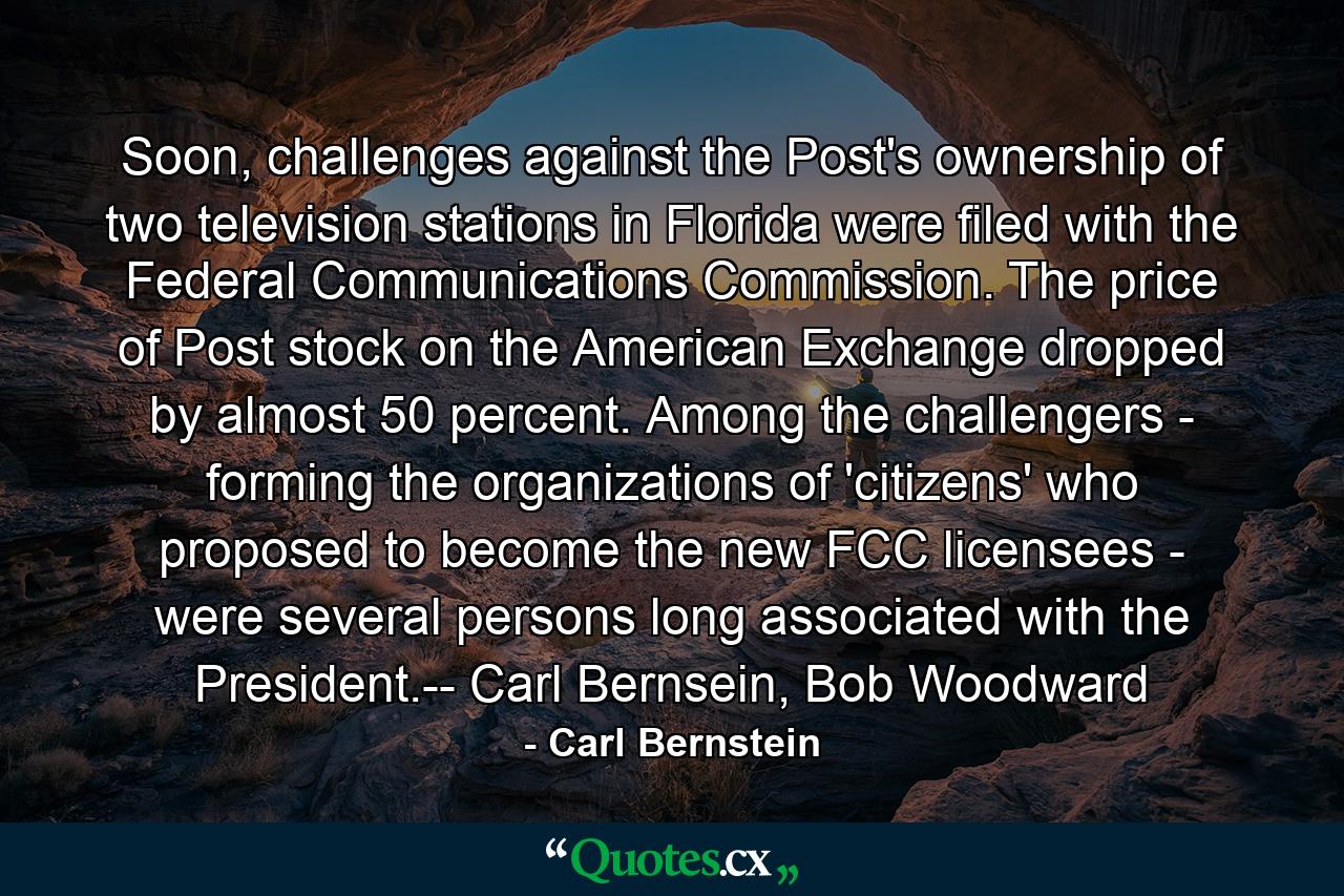 Soon, challenges against the Post's ownership of two television stations in Florida were filed with the Federal Communications Commission. The price of Post stock on the American Exchange dropped by almost 50 percent. Among the challengers - forming the organizations of 'citizens' who proposed to become the new FCC licensees - were several persons long associated with the President.-- Carl Bernsein, Bob Woodward - Quote by Carl Bernstein