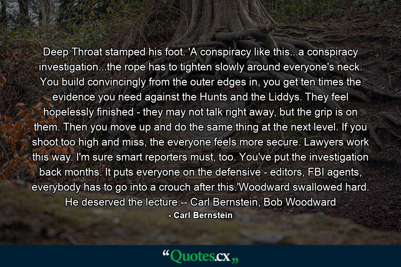 Deep Throat stamped his foot. 'A conspiracy like this...a conspiracy investigation...the rope has to tighten slowly around everyone's neck. You build convincingly from the outer edges in, you get ten times the evidence you need against the Hunts and the Liddys. They feel hopelessly finished - they may not talk right away, but the grip is on them. Then you move up and do the same thing at the next level. If you shoot too high and miss, the everyone feels more secure. Lawyers work this way. I'm sure smart reporters must, too. You've put the investigation back months. It puts everyone on the defensive - editors, FBI agents, everybody has to go into a crouch after this.'Woodward swallowed hard. He deserved the lecture.-- Carl Bernstein, Bob Woodward - Quote by Carl Bernstein