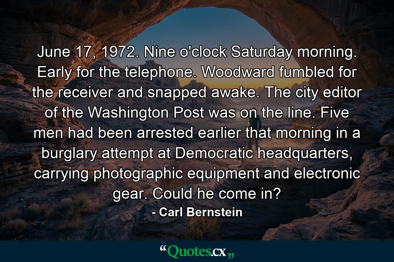 June 17, 1972. Nine o'clock Saturday morning. Early for the telephone. Woodward fumbled for the receiver and snapped awake. The city editor of the Washington Post was on the line. Five men had been arrested earlier that morning in a burglary attempt at Democratic headquarters, carrying photographic equipment and electronic gear. Could he come in? - Quote by Carl Bernstein