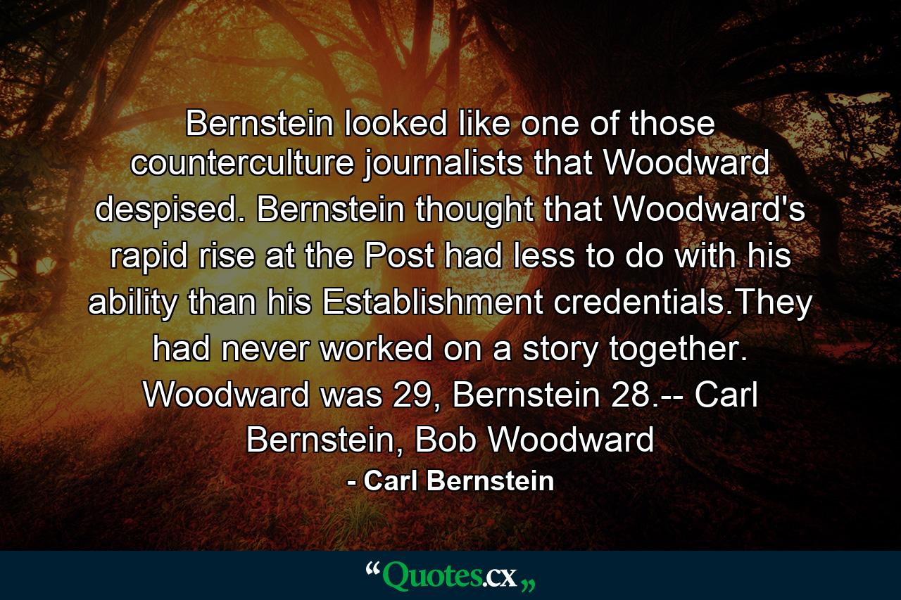 Bernstein looked like one of those counterculture journalists that Woodward despised. Bernstein thought that Woodward's rapid rise at the Post had less to do with his ability than his Establishment credentials.They had never worked on a story together. Woodward was 29, Bernstein 28.-- Carl Bernstein, Bob Woodward - Quote by Carl Bernstein