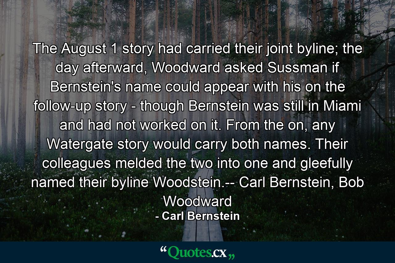 The August 1 story had carried their joint byline; the day afterward, Woodward asked Sussman if Bernstein's name could appear with his on the follow-up story - though Bernstein was still in Miami and had not worked on it. From the on, any Watergate story would carry both names. Their colleagues melded the two into one and gleefully named their byline Woodstein.-- Carl Bernstein, Bob Woodward - Quote by Carl Bernstein