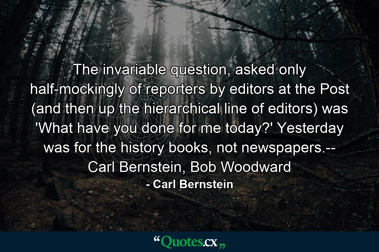 The invariable question, asked only half-mockingly of reporters by editors at the Post (and then up the hierarchical line of editors) was 'What have you done for me today?' Yesterday was for the history books, not newspapers.-- Carl Bernstein, Bob Woodward - Quote by Carl Bernstein