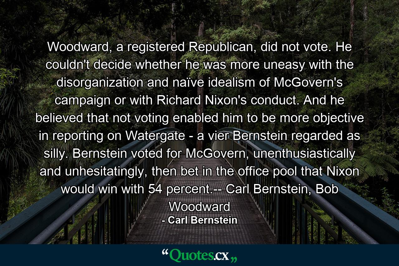 Woodward, a registered Republican, did not vote. He couldn't decide whether he was more uneasy with the disorganization and naïve idealism of McGovern's campaign or with Richard Nixon's conduct. And he believed that not voting enabled him to be more objective in reporting on Watergate - a vier Bernstein regarded as silly. Bernstein voted for McGovern, unenthusiastically and unhesitatingly, then bet in the office pool that Nixon would win with 54 percent.-- Carl Bernstein, Bob Woodward - Quote by Carl Bernstein