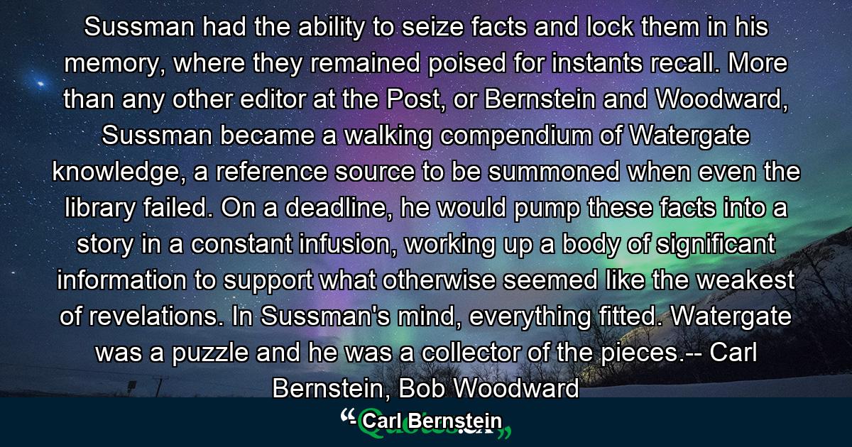 Sussman had the ability to seize facts and lock them in his memory, where they remained poised for instants recall. More than any other editor at the Post, or Bernstein and Woodward, Sussman became a walking compendium of Watergate knowledge, a reference source to be summoned when even the library failed. On a deadline, he would pump these facts into a story in a constant infusion, working up a body of significant information to support what otherwise seemed like the weakest of revelations. In Sussman's mind, everything fitted. Watergate was a puzzle and he was a collector of the pieces.-- Carl Bernstein, Bob Woodward - Quote by Carl Bernstein