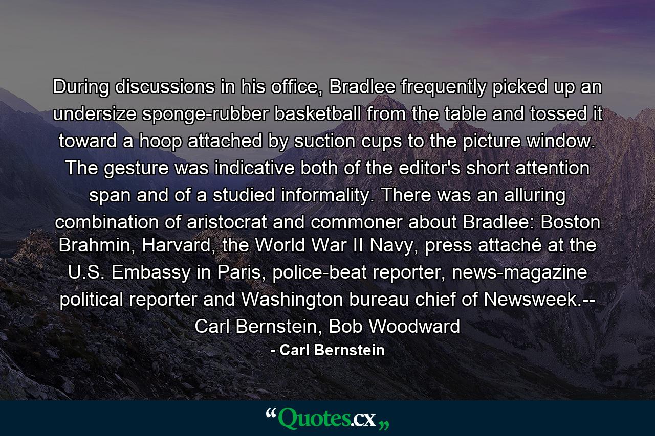 During discussions in his office, Bradlee frequently picked up an undersize sponge-rubber basketball from the table and tossed it toward a hoop attached by suction cups to the picture window. The gesture was indicative both of the editor's short attention span and of a studied informality. There was an alluring combination of aristocrat and commoner about Bradlee: Boston Brahmin, Harvard, the World War II Navy, press attaché at the U.S. Embassy in Paris, police-beat reporter, news-magazine political reporter and Washington bureau chief of Newsweek.-- Carl Bernstein, Bob Woodward - Quote by Carl Bernstein