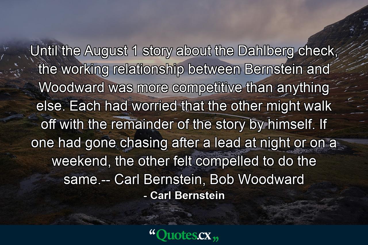 Until the August 1 story about the Dahlberg check, the working relationship between Bernstein and Woodward was more competitive than anything else. Each had worried that the other might walk off with the remainder of the story by himself. If one had gone chasing after a lead at night or on a weekend, the other felt compelled to do the same.-- Carl Bernstein, Bob Woodward - Quote by Carl Bernstein