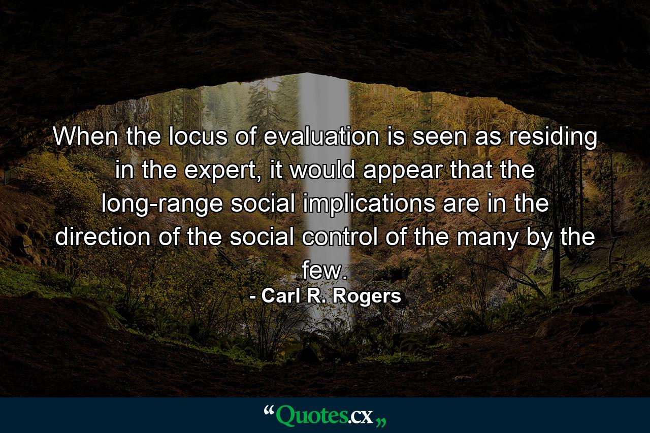 When the locus of evaluation is seen as residing in the expert, it would appear that the long-range social implications are in the direction of the social control of the many by the few. - Quote by Carl R. Rogers