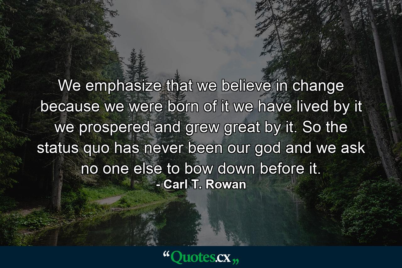 We emphasize that we believe in change because we were born of it  we have lived by it  we prospered and grew great by it. So the status quo has never been our god  and we ask no one else to bow down before it. - Quote by Carl T. Rowan