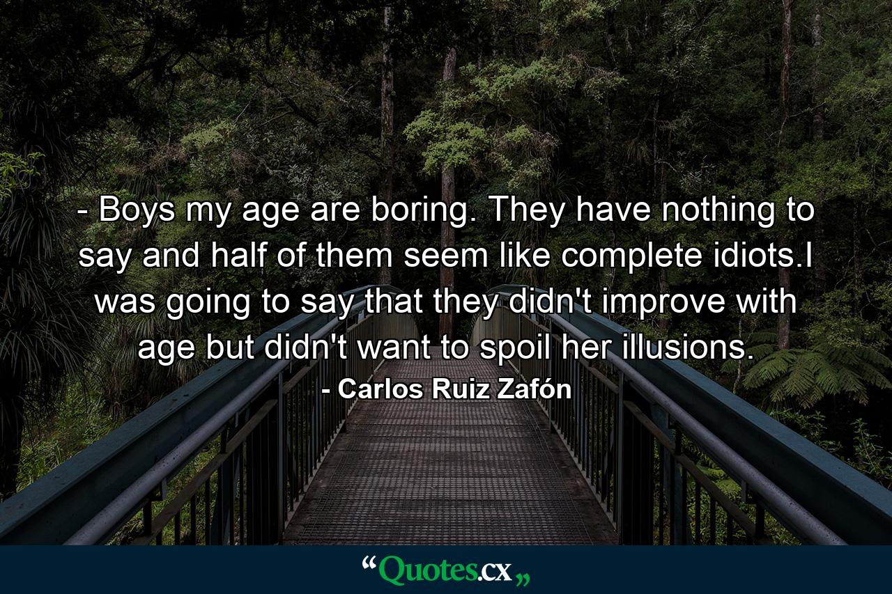 - Boys my age are boring. They have nothing to say and half of them seem like complete idiots.I was going to say that they didn't improve with age but didn't want to spoil her illusions. - Quote by Carlos Ruiz Zafón