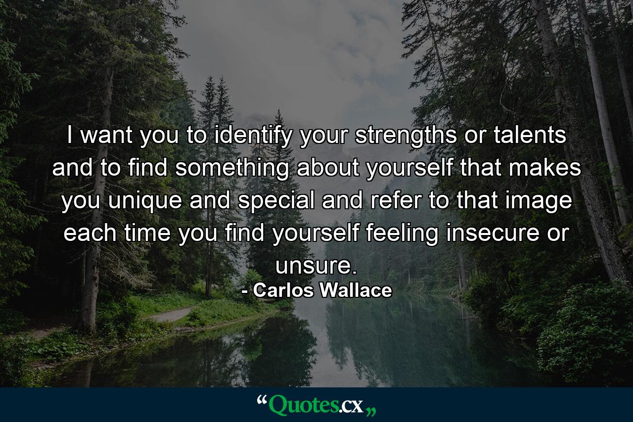 I want you to identify your strengths or talents and to find something about yourself that makes you unique and special and refer to that image each time you find yourself feeling insecure or unsure. - Quote by Carlos Wallace