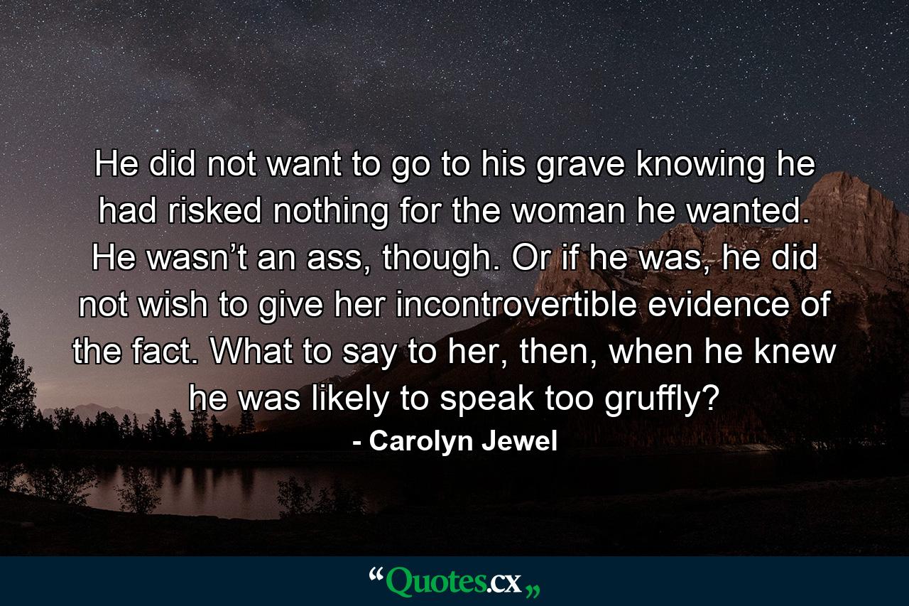 He did not want to go to his grave knowing he had risked nothing for the woman he wanted. He wasn’t an ass, though. Or if he was, he did not wish to give her incontrovertible evidence of the fact. What to say to her, then, when he knew he was likely to speak too gruffly? - Quote by Carolyn Jewel