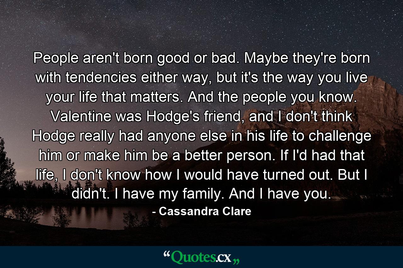 People aren't born good or bad. Maybe they're born with tendencies either way, but it's the way you live your life that matters. And the people you know. Valentine was Hodge's friend, and I don't think Hodge really had anyone else in his life to challenge him or make him be a better person. If I'd had that life, I don't know how I would have turned out. But I didn't. I have my family. And I have you. - Quote by Cassandra Clare