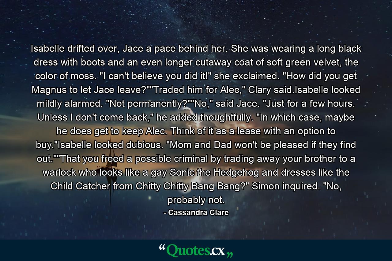 Isabelle drifted over, Jace a pace behind her. She was wearing a long black dress with boots and an even longer cutaway coat of soft green velvet, the color of moss. 