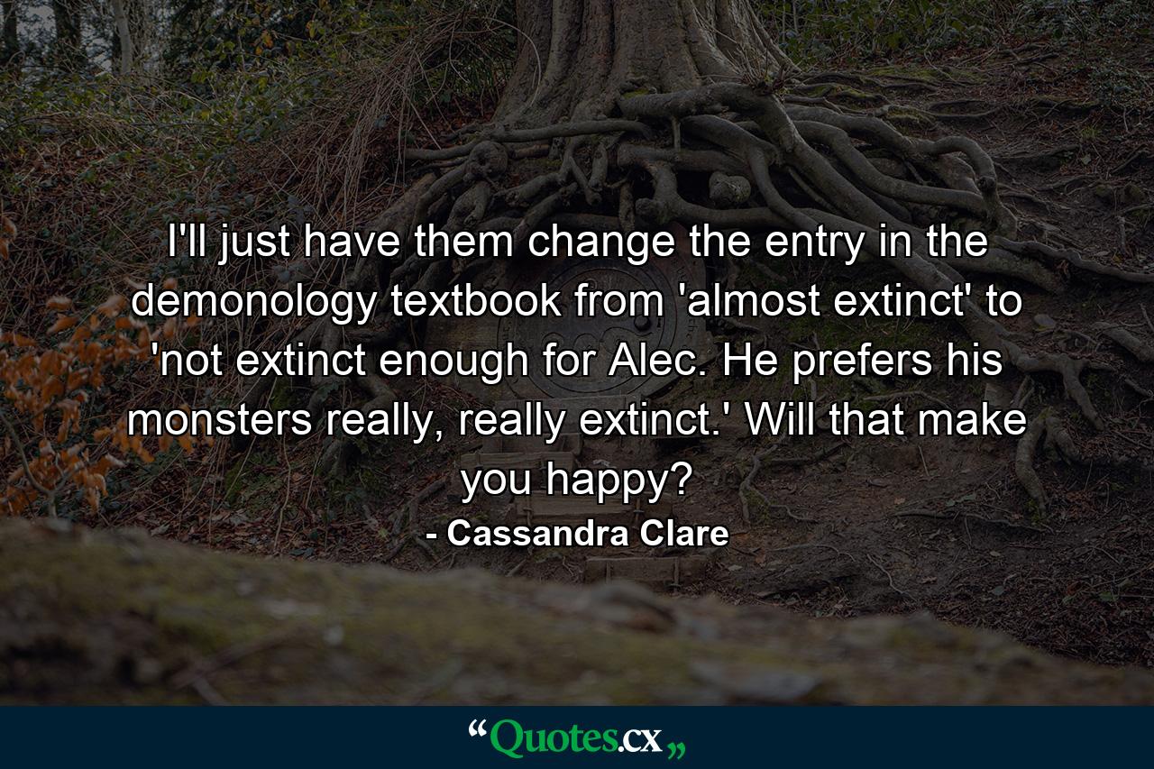 I'll just have them change the entry in the demonology textbook from 'almost extinct' to 'not extinct enough for Alec. He prefers his monsters really, really extinct.' Will that make you happy? - Quote by Cassandra Clare