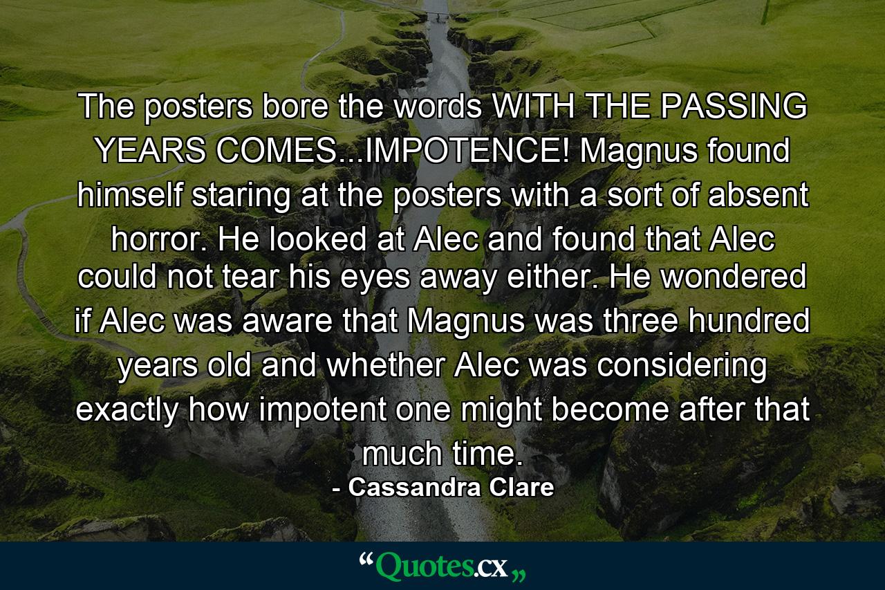 The posters bore the words WITH THE PASSING YEARS COMES...IMPOTENCE! Magnus found himself staring at the posters with a sort of absent horror. He looked at Alec and found that Alec could not tear his eyes away either. He wondered if Alec was aware that Magnus was three hundred years old and whether Alec was considering exactly how impotent one might become after that much time. - Quote by Cassandra Clare