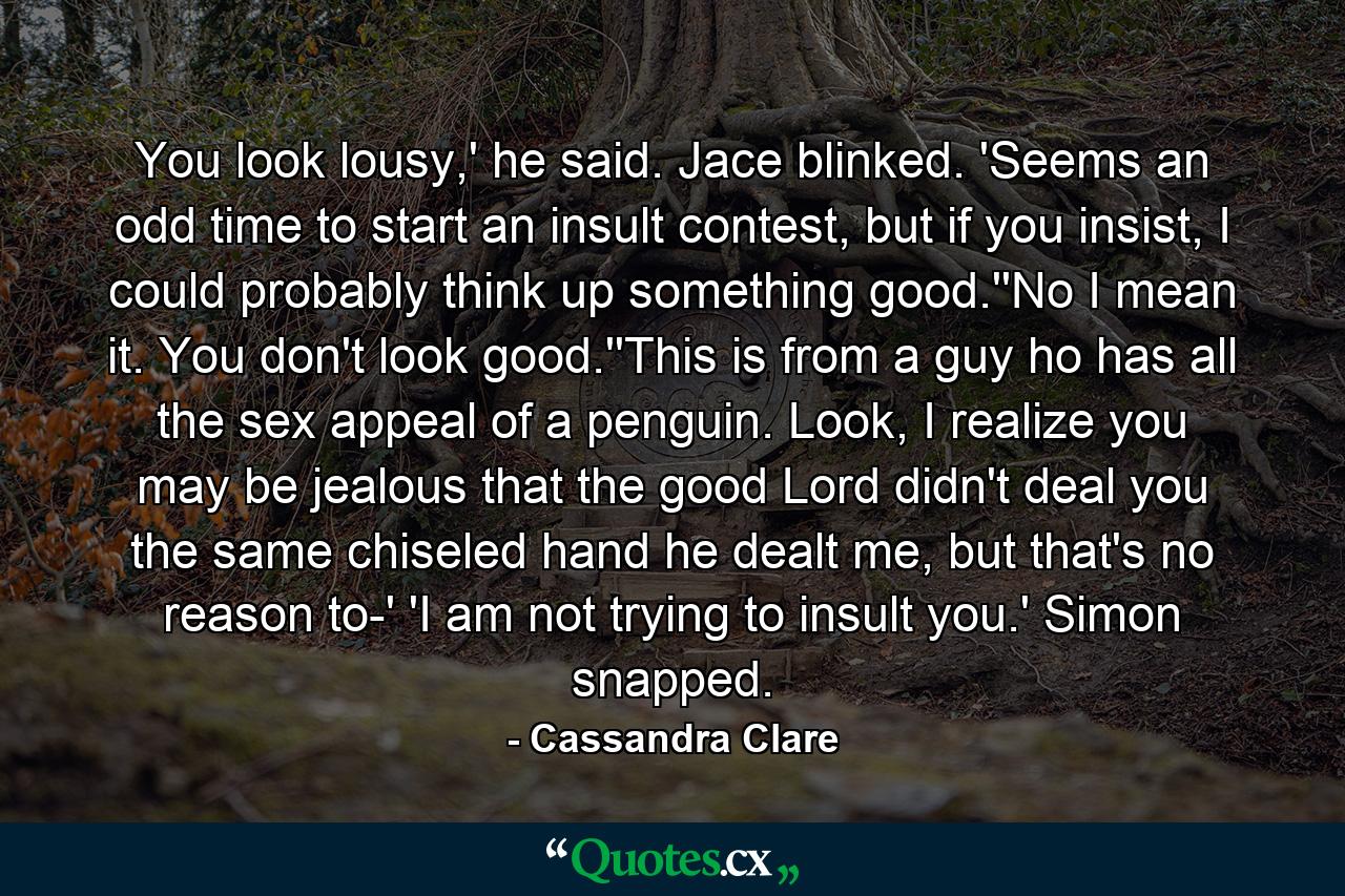 You look lousy,' he said. Jace blinked. 'Seems an odd time to start an insult contest, but if you insist, I could probably think up something good.''No I mean it. You don't look good.''This is from a guy ho has all the sex appeal of a penguin. Look, I realize you may be jealous that the good Lord didn't deal you the same chiseled hand he dealt me, but that's no reason to-' 'I am not trying to insult you.' Simon snapped. - Quote by Cassandra Clare