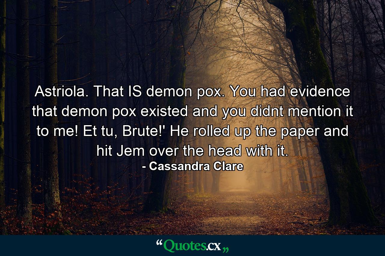 Astriola. That IS demon pox. You had evidence that demon pox existed and you didnt mention it to me! Et tu, Brute!' He rolled up the paper and hit Jem over the head with it. - Quote by Cassandra Clare