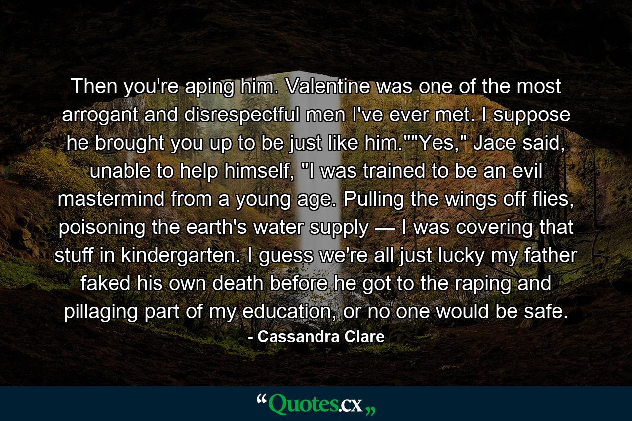 Then you're aping him. Valentine was one of the most arrogant and disrespectful men I've ever met. I suppose he brought you up to be just like him.