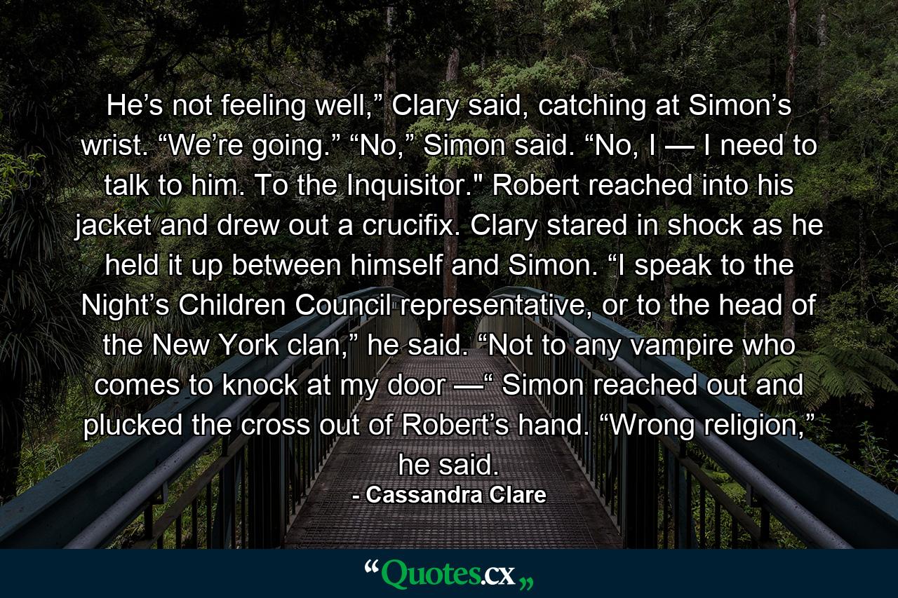 He’s not feeling well,” Clary said, catching at Simon’s wrist. “We’re going.” “No,” Simon said. “No, I — I need to talk to him. To the Inquisitor.