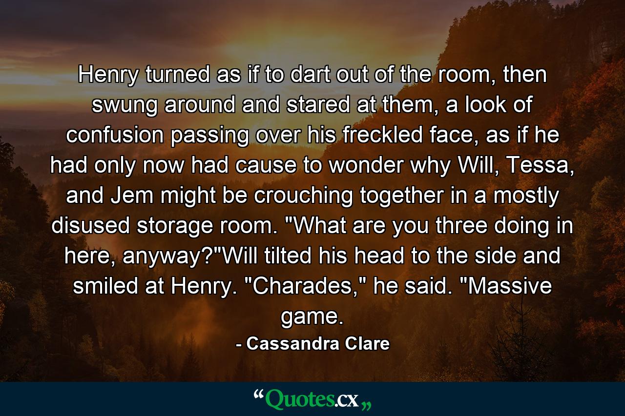 Henry turned as if to dart out of the room, then swung around and stared at them, a look of confusion passing over his freckled face, as if he had only now had cause to wonder why Will, Tessa, and Jem might be crouching together in a mostly disused storage room. 