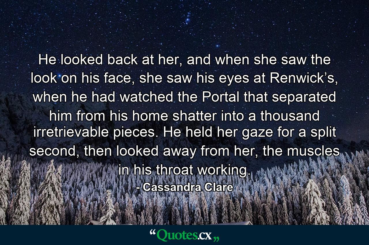 He looked back at her, and when she saw the look on his face, she saw his eyes at Renwick’s, when he had watched the Portal that separated him from his home shatter into a thousand irretrievable pieces. He held her gaze for a split second, then looked away from her, the muscles in his throat working. - Quote by Cassandra Clare