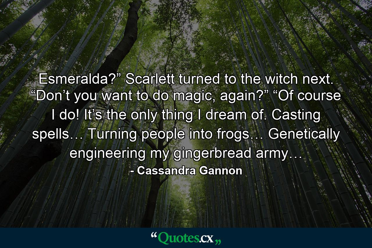 Esmeralda?” Scarlett turned to the witch next. “Don’t you want to do magic, again?” “Of course I do! It’s the only thing I dream of. Casting spells… Turning people into frogs… Genetically engineering my gingerbread army… - Quote by Cassandra Gannon