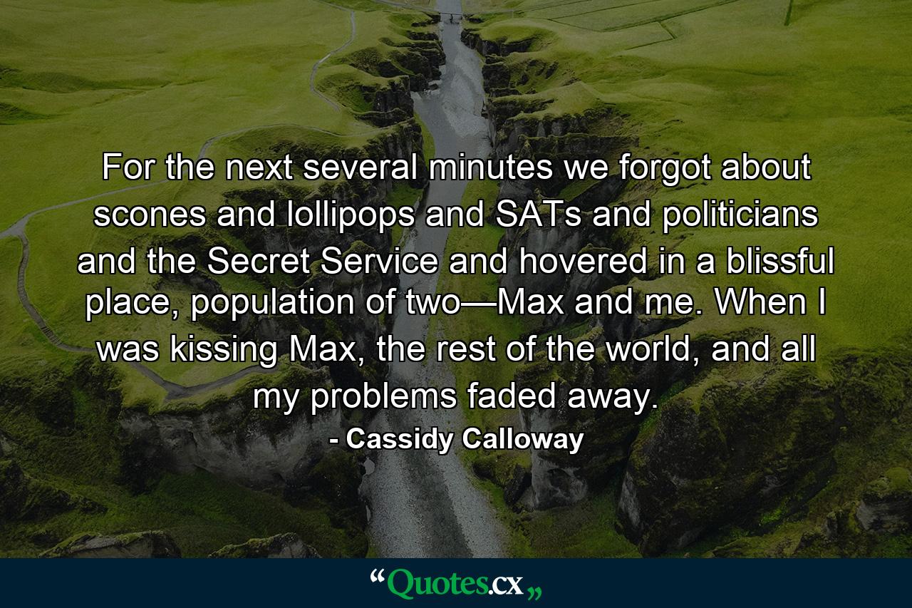 For the next several minutes we forgot about scones and lollipops and SATs and politicians and the Secret Service and hovered in a blissful place, population of two—Max and me. When I was kissing Max, the rest of the world, and all my problems faded away. - Quote by Cassidy Calloway