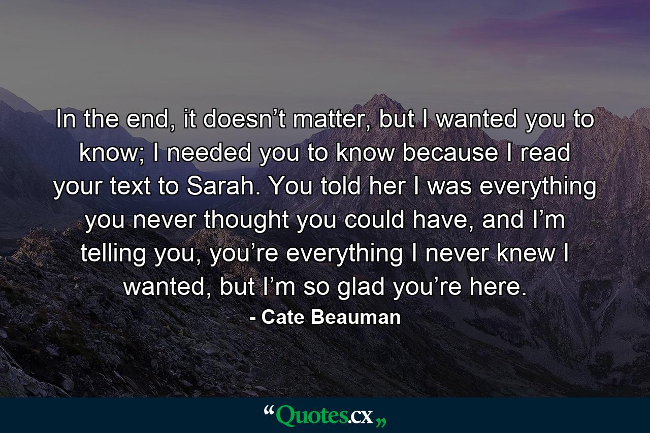 In the end, it doesn’t matter, but I wanted you to know; I needed you to know because I read your text to Sarah. You told her I was everything you never thought you could have, and I’m telling you, you’re everything I never knew I wanted, but I’m so glad you’re here. - Quote by Cate Beauman