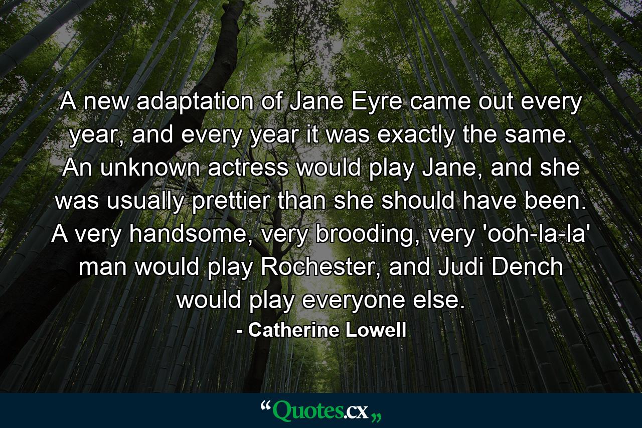 A new adaptation of Jane Eyre came out every year, and every year it was exactly the same. An unknown actress would play Jane, and she was usually prettier than she should have been. A very handsome, very brooding, very 'ooh-la-la' man would play Rochester, and Judi Dench would play everyone else. - Quote by Catherine Lowell