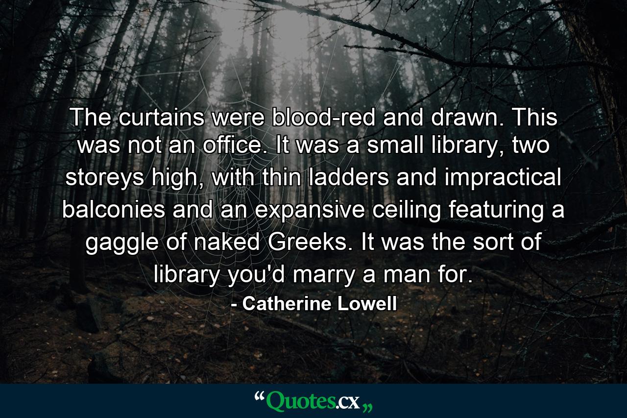 The curtains were blood-red and drawn. This was not an office. It was a small library, two storeys high, with thin ladders and impractical balconies and an expansive ceiling featuring a gaggle of naked Greeks. It was the sort of library you'd marry a man for. - Quote by Catherine Lowell