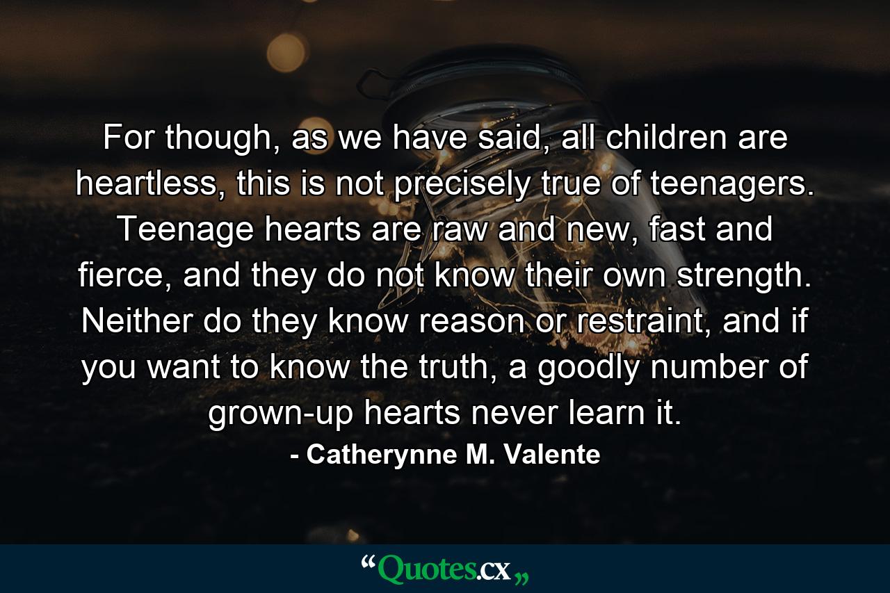 For though, as we have said, all children are heartless, this is not precisely true of teenagers. Teenage hearts are raw and new, fast and fierce, and they do not know their own strength. Neither do they know reason or restraint, and if you want to know the truth, a goodly number of grown-up hearts never learn it. - Quote by Catherynne M. Valente