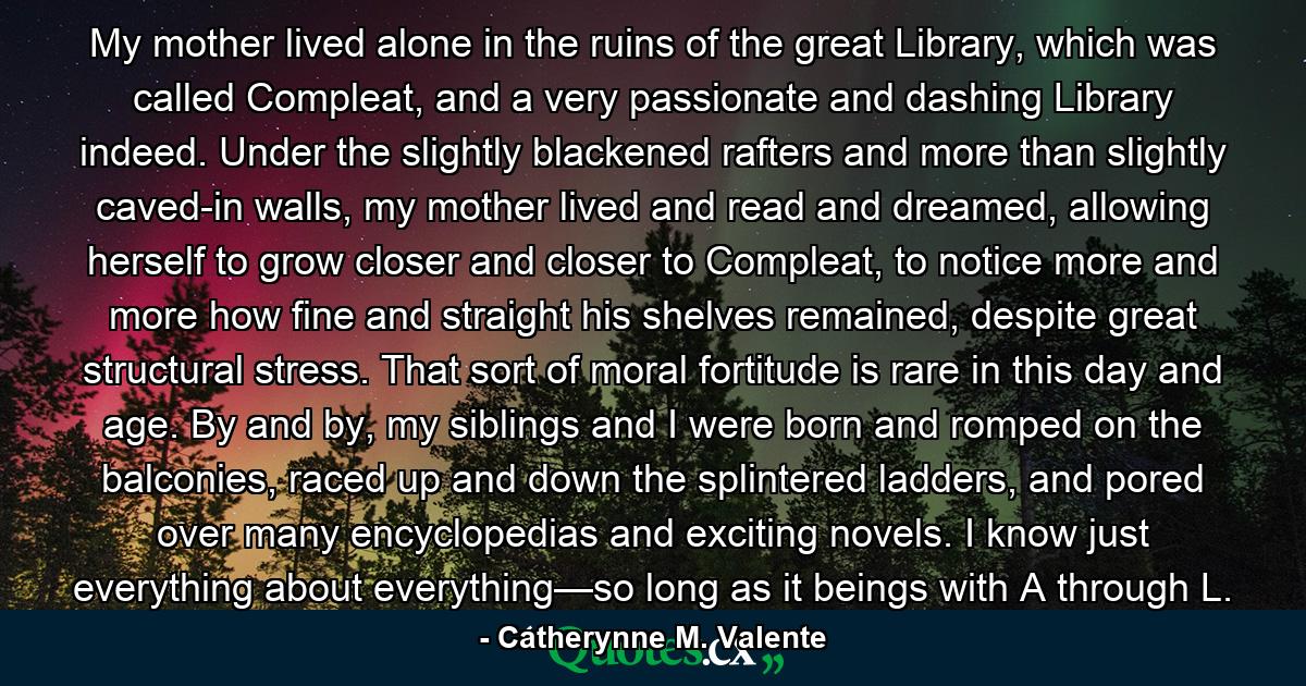 My mother lived alone in the ruins of the great Library, which was called Compleat, and a very passionate and dashing Library indeed. Under the slightly blackened rafters and more than slightly caved-in walls, my mother lived and read and dreamed, allowing herself to grow closer and closer to Compleat, to notice more and more how fine and straight his shelves remained, despite great structural stress. That sort of moral fortitude is rare in this day and age. By and by, my siblings and I were born and romped on the balconies, raced up and down the splintered ladders, and pored over many encyclopedias and exciting novels. I know just everything about everything—so long as it beings with A through L. - Quote by Catherynne M. Valente