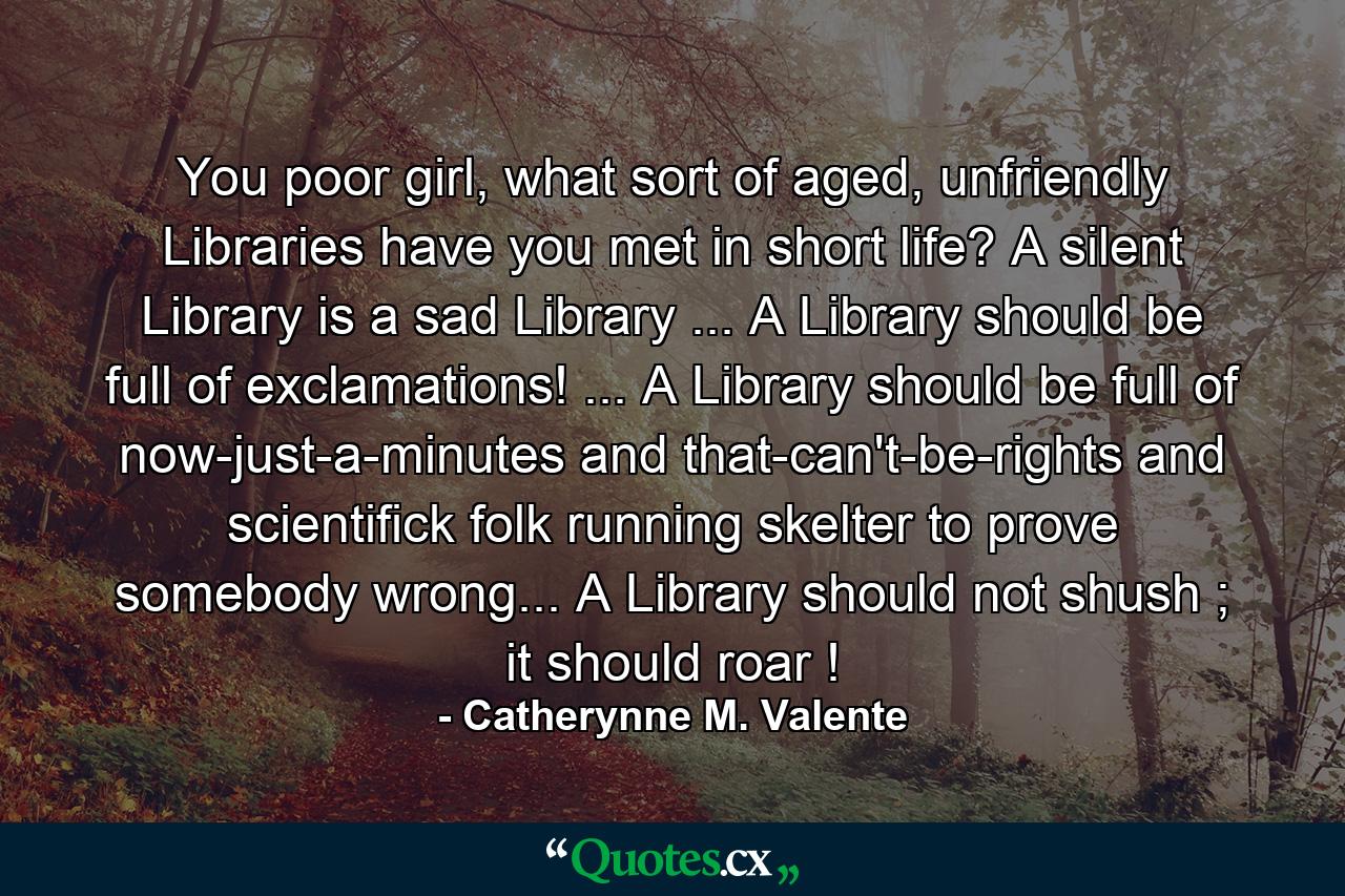 You poor girl, what sort of aged, unfriendly Libraries have you met in short life? A silent Library is a sad Library ... A Library should be full of exclamations! ... A Library should be full of now-just-a-minutes and that-can't-be-rights and scientifick folk running skelter to prove somebody wrong... A Library should not shush ; it should roar ! - Quote by Catherynne M. Valente