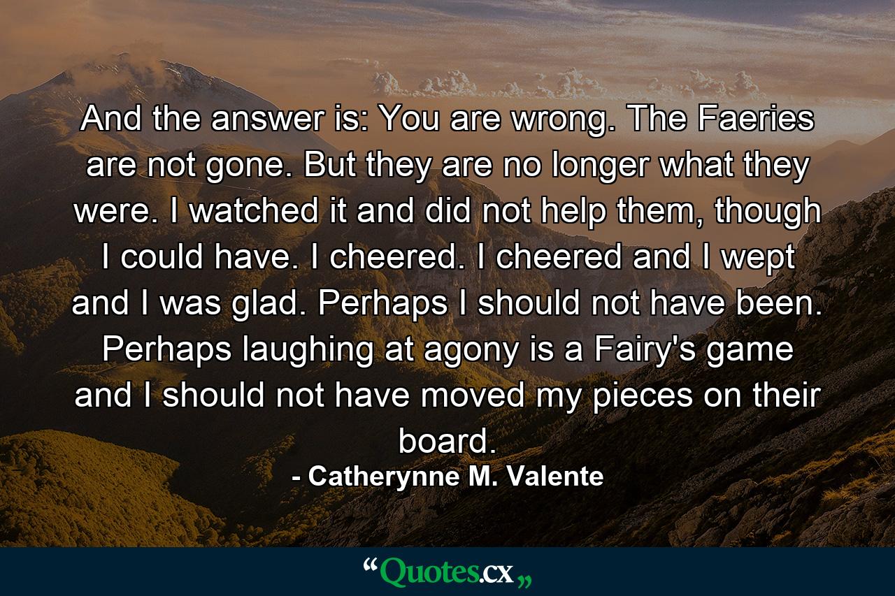 And the answer is: You are wrong. The Faeries are not gone. But they are no longer what they were. I watched it and did not help them, though I could have. I cheered. I cheered and I wept and I was glad. Perhaps I should not have been. Perhaps laughing at agony is a Fairy's game and I should not have moved my pieces on their board. - Quote by Catherynne M. Valente