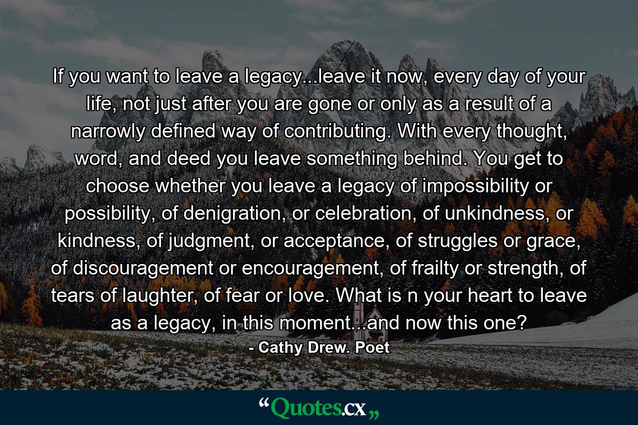 If you want to leave a legacy...leave it now, every day of your life, not just after you are gone or only as a result of a narrowly defined way of contributing. With every thought, word, and deed you leave something behind. You get to choose whether you leave a legacy of impossibility or possibility, of denigration, or celebration, of unkindness, or kindness, of judgment, or acceptance, of struggles or grace, of discouragement or encouragement, of frailty or strength, of tears of laughter, of fear or love. What is n your heart to leave as a legacy, in this moment...and now this one? - Quote by Cathy Drew. Poet