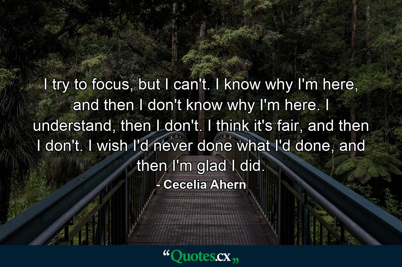 I try to focus, but I can't. I know why I'm here, and then I don't know why I'm here. I understand, then I don't. I think it's fair, and then I don't. I wish I'd never done what I'd done, and then I'm glad I did. - Quote by Cecelia Ahern